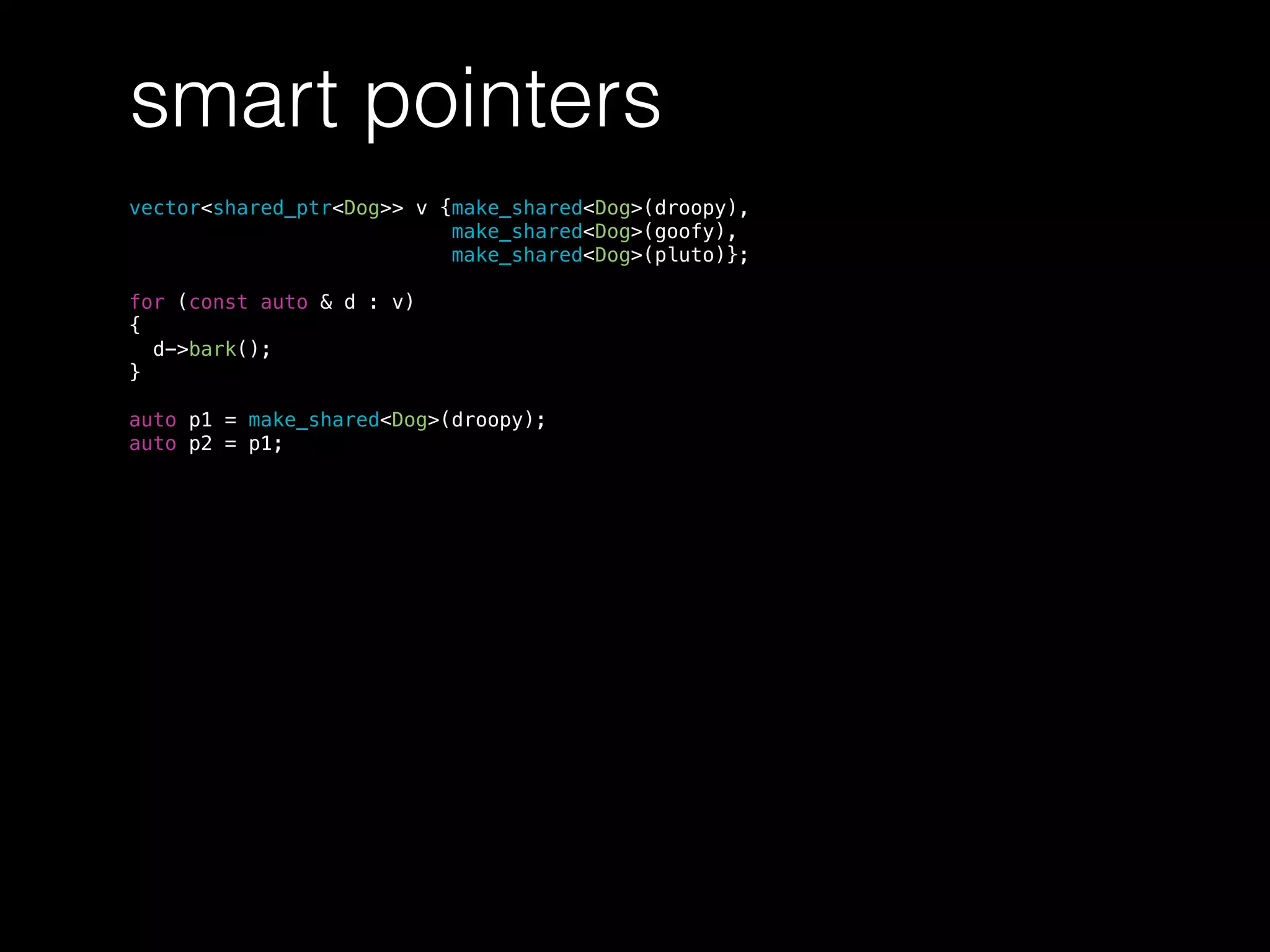 smart pointers
vector<shared_ptr<Dog>> v {make_shared<Dog>(droopy),
make_shared<Dog>(goofy),
make_shared<Dog>(pluto)};
for (const auto & d : v)
{
d->bark();
}
auto p1 = make_shared<Dog>(droopy);
auto p2 = p1;
 