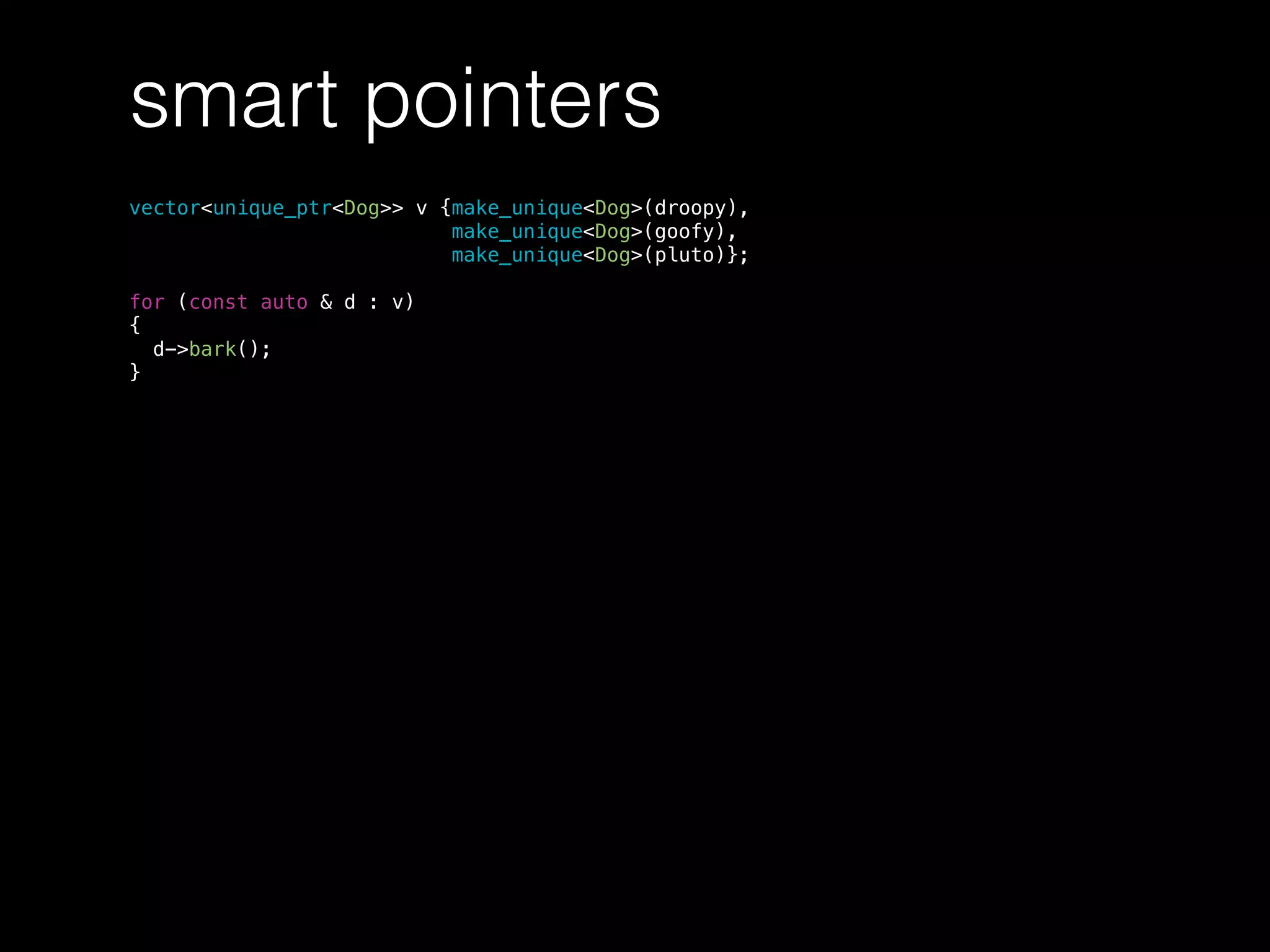 smart pointers
vector<unique_ptr<Dog>> v {make_unique<Dog>(droopy),
make_unique<Dog>(goofy),
make_unique<Dog>(pluto)};
for (const auto & d : v)
{
d->bark();
}
 