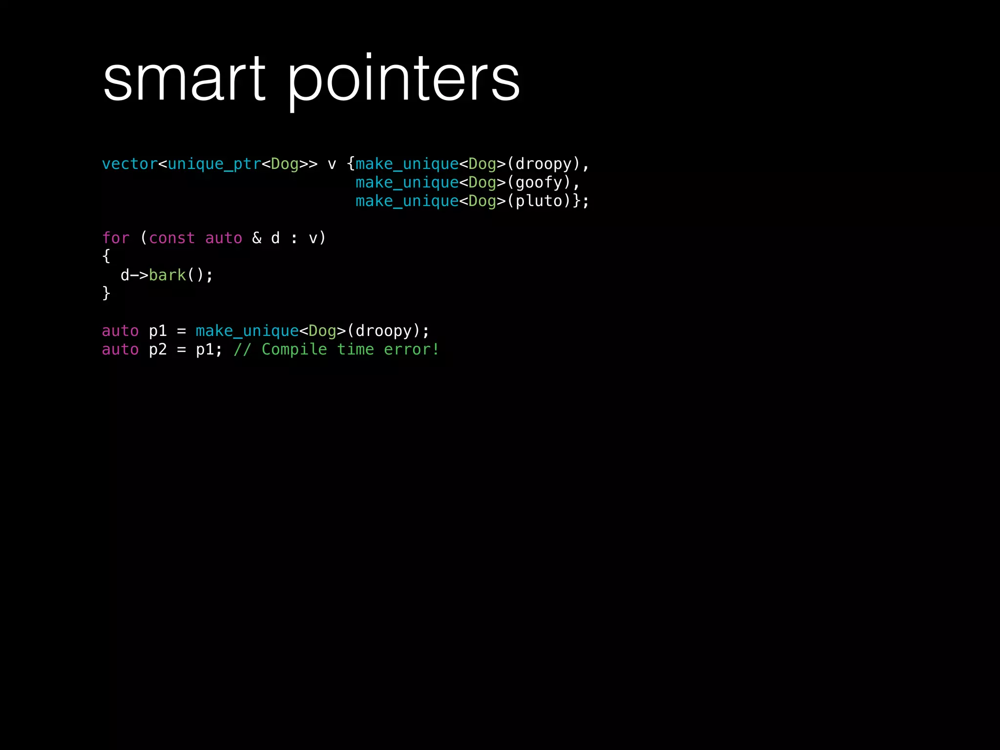 smart pointers
vector<unique_ptr<Dog>> v {make_unique<Dog>(droopy),
make_unique<Dog>(goofy),
make_unique<Dog>(pluto)};
for (const auto & d : v)
{
d->bark();
}
auto p1 = make_unique<Dog>(droopy);
auto p2 = p1; // Compile time error!
 