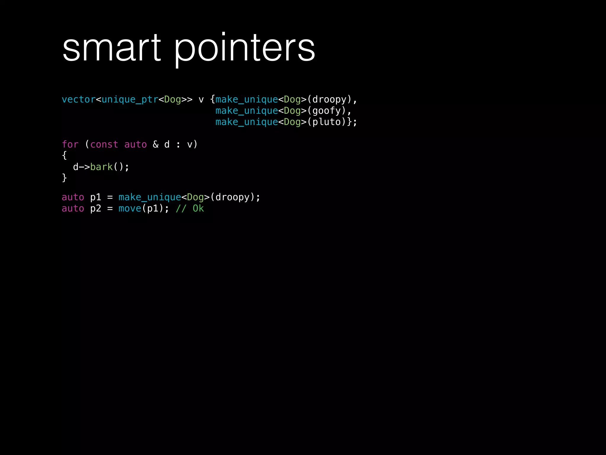 smart pointers
vector<unique_ptr<Dog>> v {make_unique<Dog>(droopy),
make_unique<Dog>(goofy),
make_unique<Dog>(pluto)};
for (const auto & d : v)
{
d->bark();
}
auto p1 = make_unique<Dog>(droopy);
auto p2 = move(p1); // Ok
 