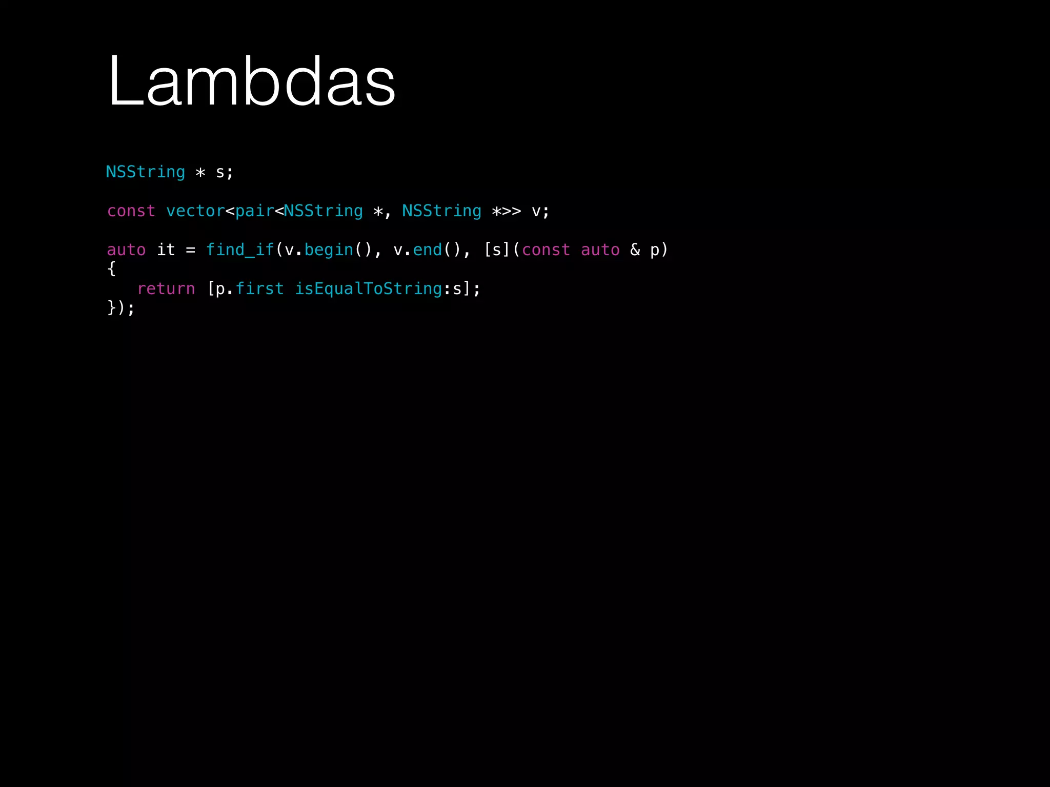 Lambdas
NSString * s;
const vector<pair<NSString *, NSString *>> v;
auto it = find_if(v.begin(), v.end(), [s](const auto & p)
{
return [p.first isEqualToString:s];
});
 