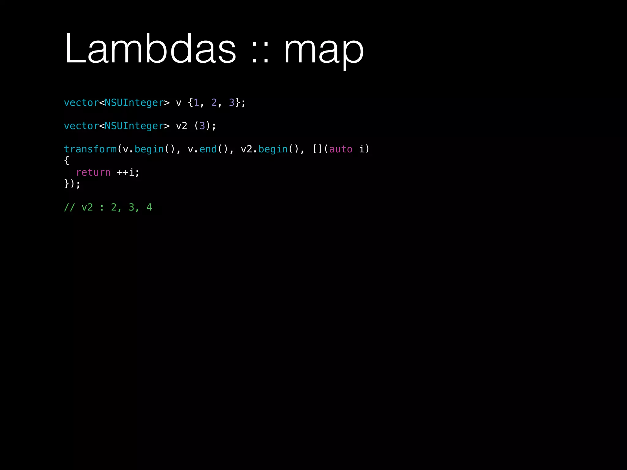 Lambdas :: map
vector<NSUInteger> v {1, 2, 3};
vector<NSUInteger> v2 (3);
transform(v.begin(), v.end(), v2.begin(), [](auto i)
{
return ++i;
});
// v2 : 2, 3, 4
 