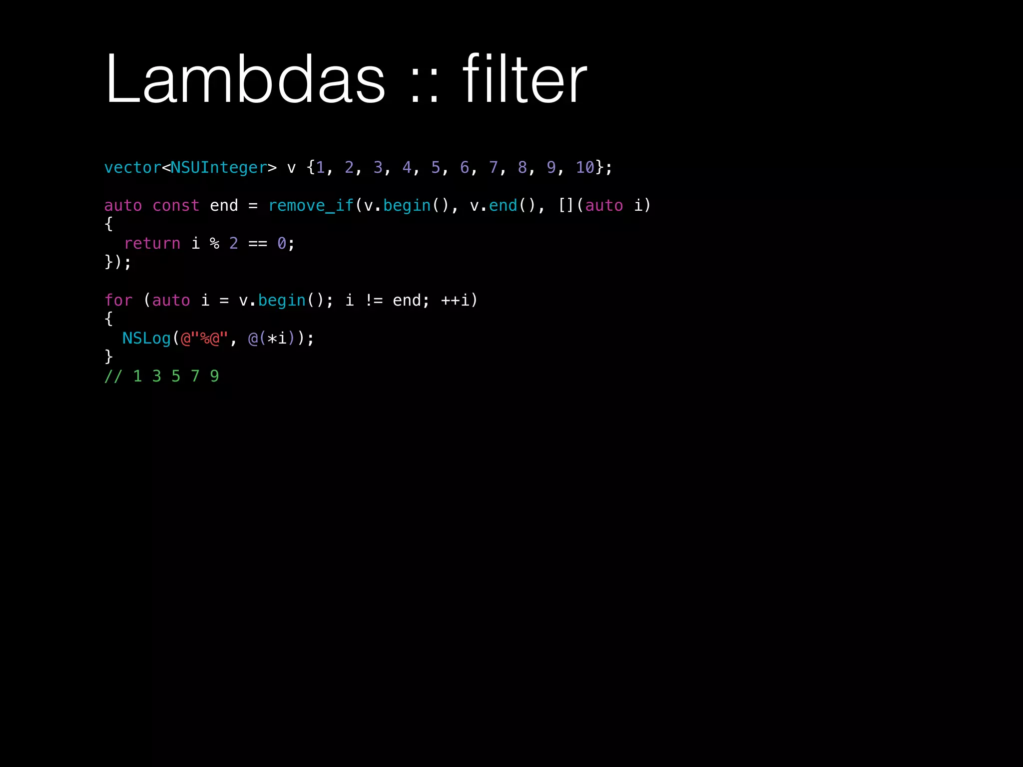Lambdas :: ﬁlter
vector<NSUInteger> v {1, 2, 3, 4, 5, 6, 7, 8, 9, 10};
auto const end = remove_if(v.begin(), v.end(), [](auto i)
{
return i % 2 == 0;
});
for (auto i = v.begin(); i != end; ++i)
{
NSLog(@"%@", @(*i));
}
// 1 3 5 7 9
 