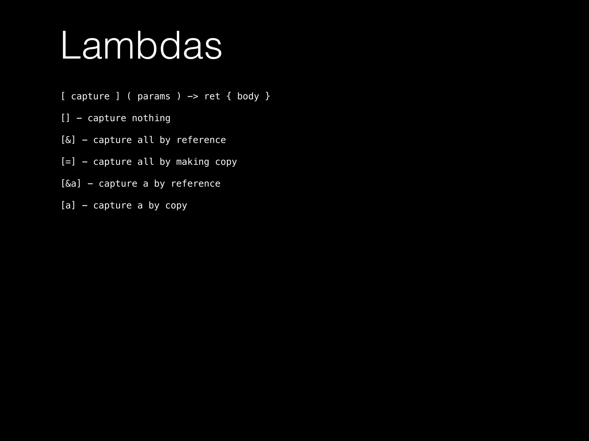 Lambdas
[ capture ] ( params ) -> ret { body }
[] - capture nothing
[&] - capture all by reference
[=] - capture all by making copy
[&a] - capture a by reference
[a] - capture a by copy
 