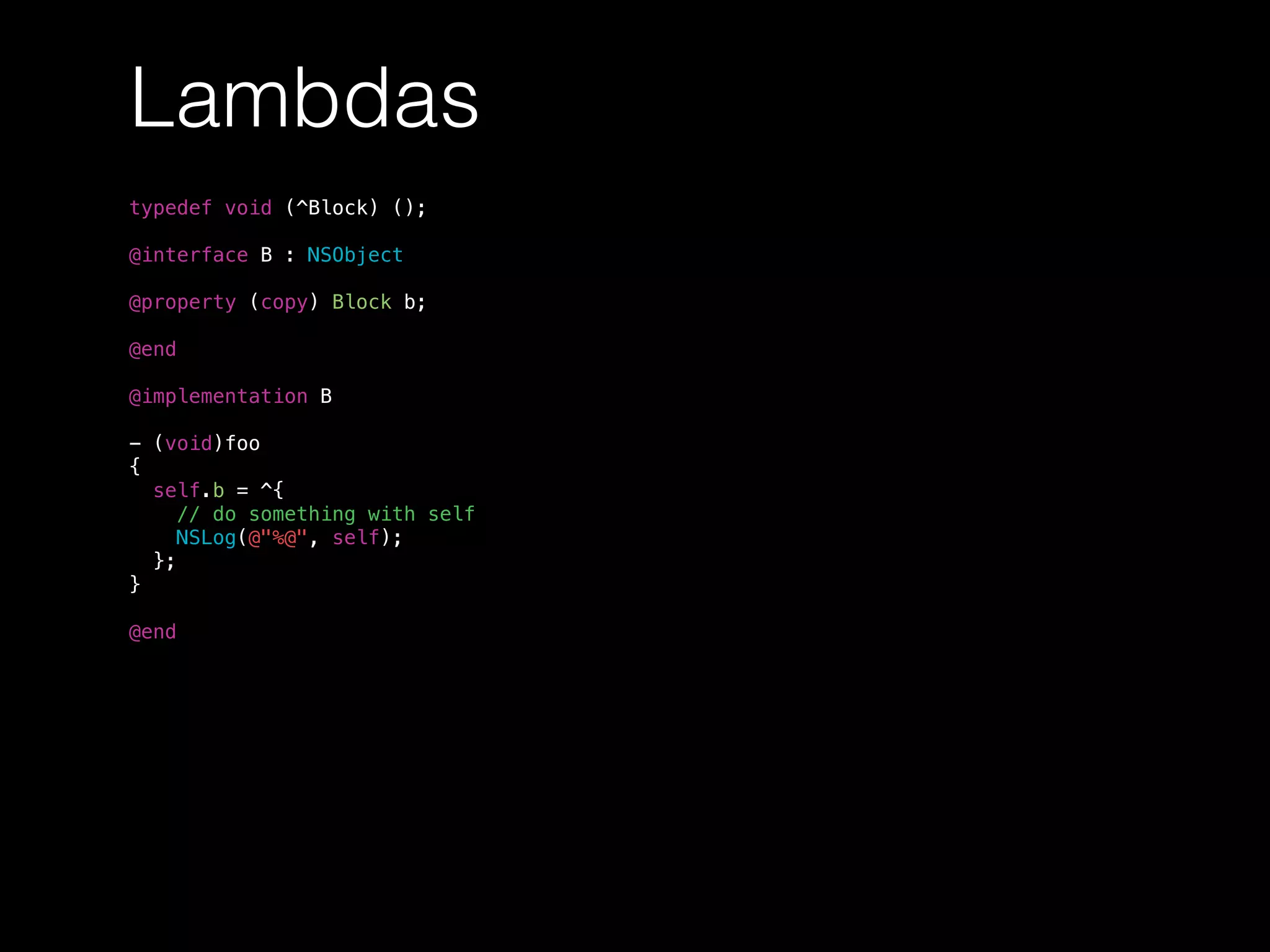 Lambdas
typedef void (^Block) ();
@interface B : NSObject
@property (copy) Block b;
@end
@implementation B
- (void)foo
{
self.b = ^{
// do something with self
NSLog(@"%@", self);
};
}
@end
 