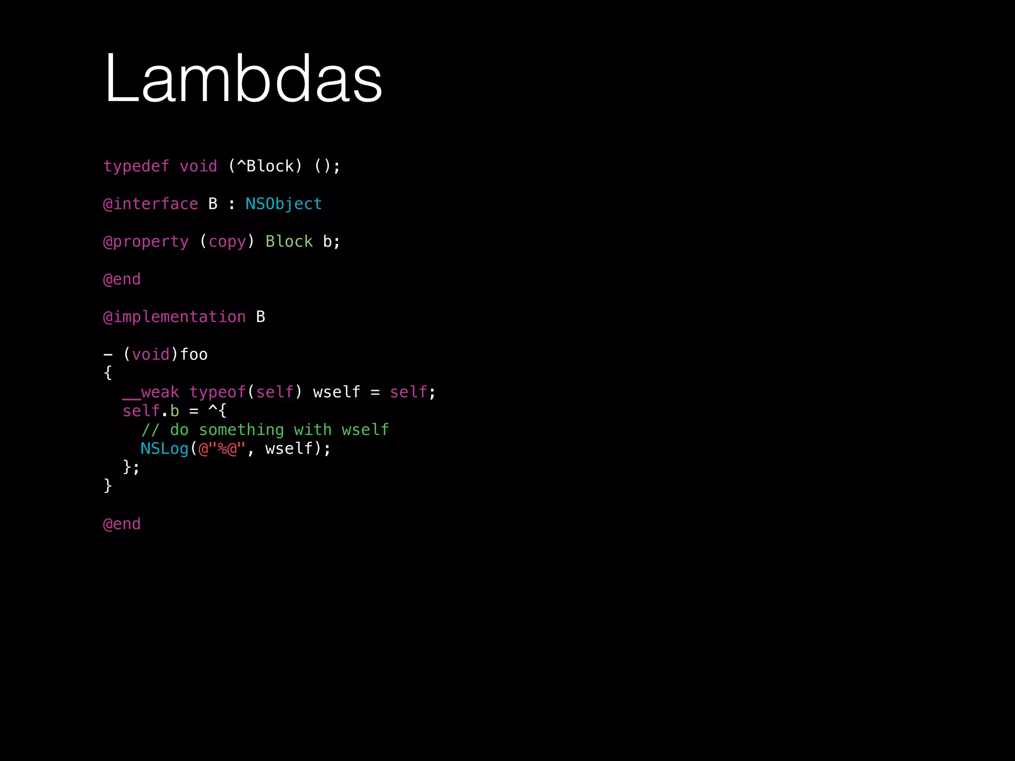 Lambdas
typedef void (^Block) ();
@interface B : NSObject
@property (copy) Block b;
@end
@implementation B
- (void)foo
{
__weak typeof(self) wself = self;
self.b = ^{
// do something with wself
NSLog(@"%@", wself);
};
}
@end
 