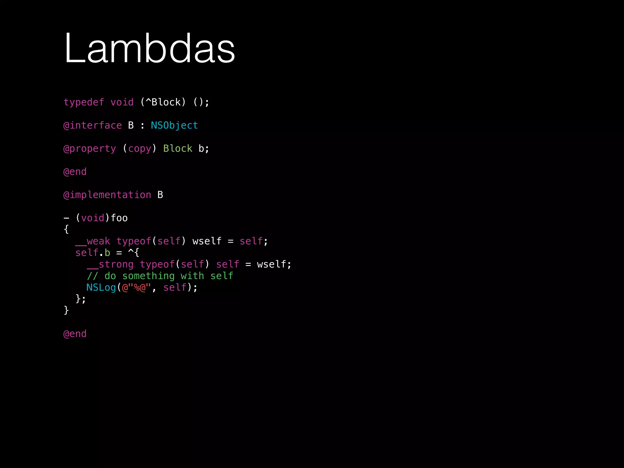 Lambdas
typedef void (^Block) ();
@interface B : NSObject
@property (copy) Block b;
@end
@implementation B
- (void)foo
{
__weak typeof(self) wself = self;
self.b = ^{
__strong typeof(self) self = wself;
// do something with self
NSLog(@"%@", self);
};
}
@end
 