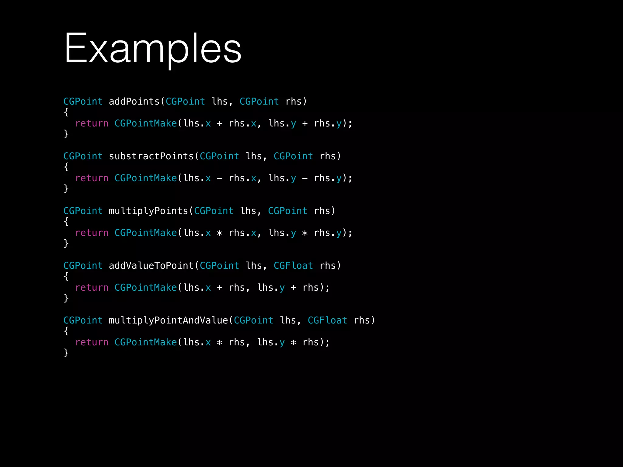 Examples
CGPoint addPoints(CGPoint lhs, CGPoint rhs)
{
return CGPointMake(lhs.x + rhs.x, lhs.y + rhs.y);
}
CGPoint substractPoints(CGPoint lhs, CGPoint rhs)
{
return CGPointMake(lhs.x - rhs.x, lhs.y - rhs.y);
}
CGPoint multiplyPoints(CGPoint lhs, CGPoint rhs)
{
return CGPointMake(lhs.x * rhs.x, lhs.y * rhs.y);
}
CGPoint addValueToPoint(CGPoint lhs, CGFloat rhs)
{
return CGPointMake(lhs.x + rhs, lhs.y + rhs);
}
CGPoint multiplyPointAndValue(CGPoint lhs, CGFloat rhs)
{
return CGPointMake(lhs.x * rhs, lhs.y * rhs);
}
 