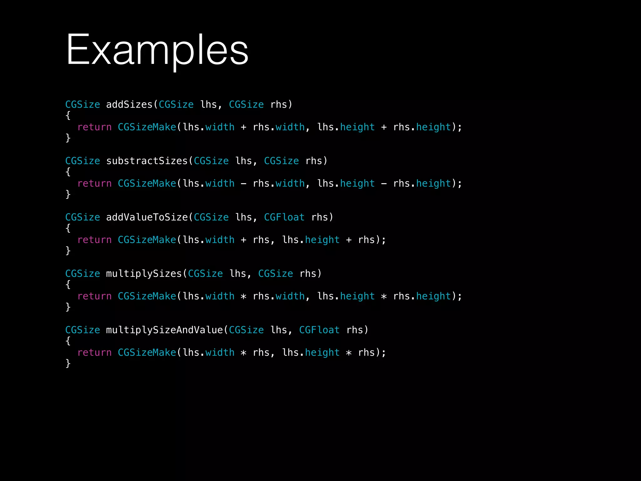 Examples
CGSize addSizes(CGSize lhs, CGSize rhs)
{
return CGSizeMake(lhs.width + rhs.width, lhs.height + rhs.height);
}
CGSize substractSizes(CGSize lhs, CGSize rhs)
{
return CGSizeMake(lhs.width - rhs.width, lhs.height - rhs.height);
}
CGSize addValueToSize(CGSize lhs, CGFloat rhs)
{
return CGSizeMake(lhs.width + rhs, lhs.height + rhs);
}
CGSize multiplySizes(CGSize lhs, CGSize rhs)
{
return CGSizeMake(lhs.width * rhs.width, lhs.height * rhs.height);
}
CGSize multiplySizeAndValue(CGSize lhs, CGFloat rhs)
{
return CGSizeMake(lhs.width * rhs, lhs.height * rhs);
}
 