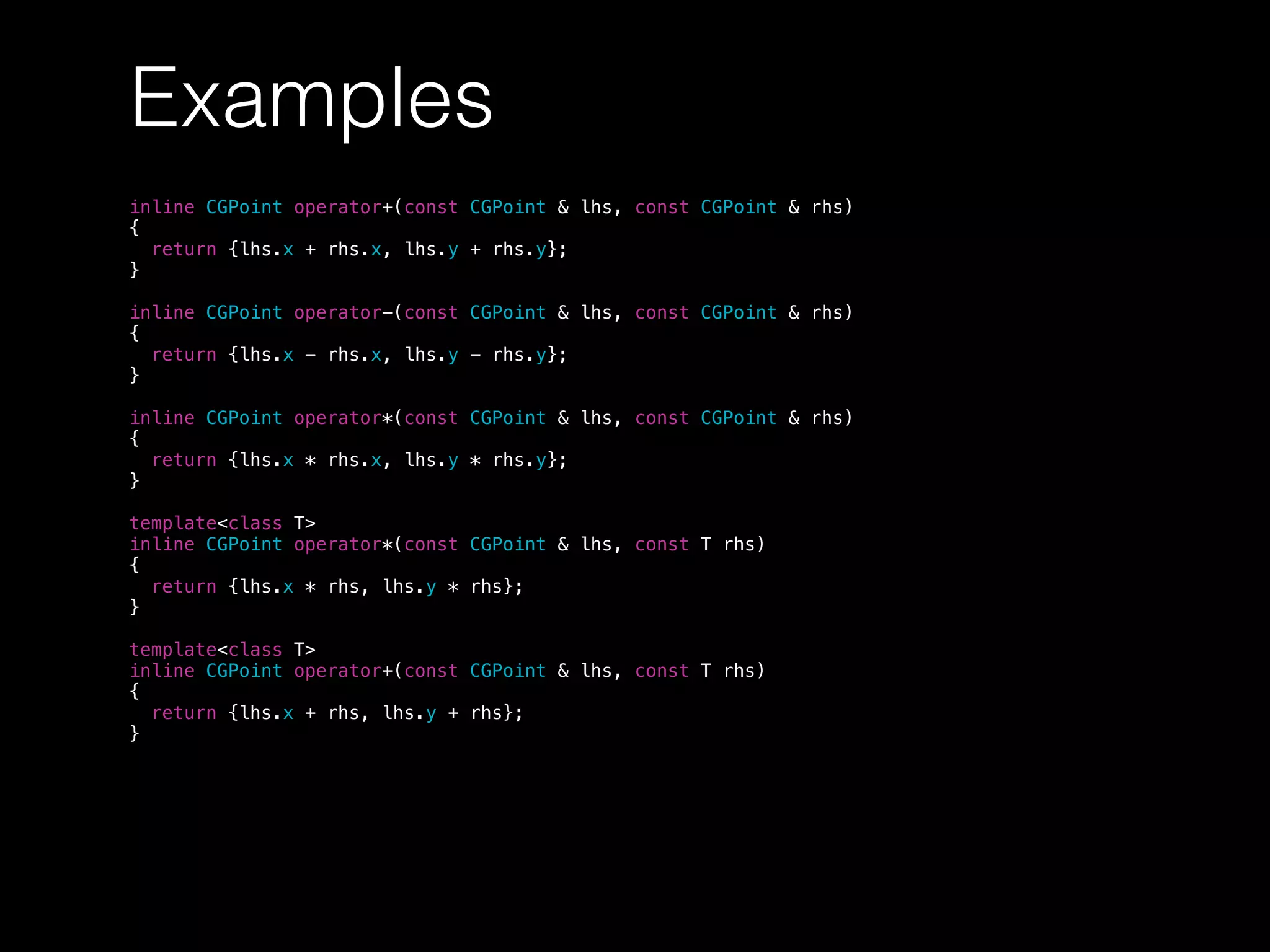 Examples
inline CGPoint operator+(const CGPoint & lhs, const CGPoint & rhs)
{
return {lhs.x + rhs.x, lhs.y + rhs.y};
}
inline CGPoint operator-(const CGPoint & lhs, const CGPoint & rhs)
{
return {lhs.x - rhs.x, lhs.y - rhs.y};
}
inline CGPoint operator*(const CGPoint & lhs, const CGPoint & rhs)
{
return {lhs.x * rhs.x, lhs.y * rhs.y};
}
template<class T>
inline CGPoint operator*(const CGPoint & lhs, const T rhs)
{
return {lhs.x * rhs, lhs.y * rhs};
}
template<class T>
inline CGPoint operator+(const CGPoint & lhs, const T rhs)
{
return {lhs.x + rhs, lhs.y + rhs};
}
 