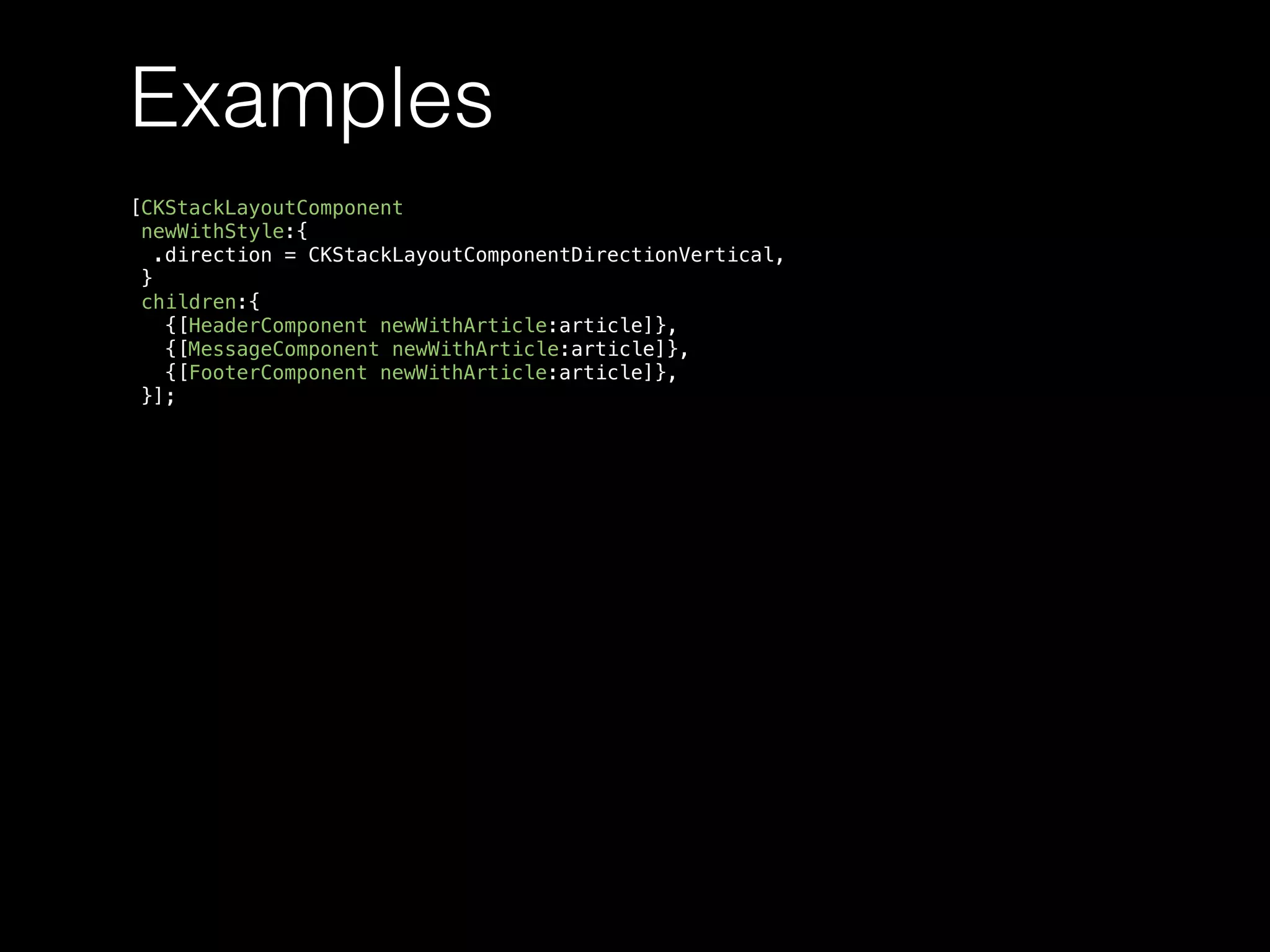 Examples
[CKStackLayoutComponent
newWithStyle:{
.direction = CKStackLayoutComponentDirectionVertical,
}
children:{
{[HeaderComponent newWithArticle:article]},
{[MessageComponent newWithArticle:article]},
{[FooterComponent newWithArticle:article]},
}];
 