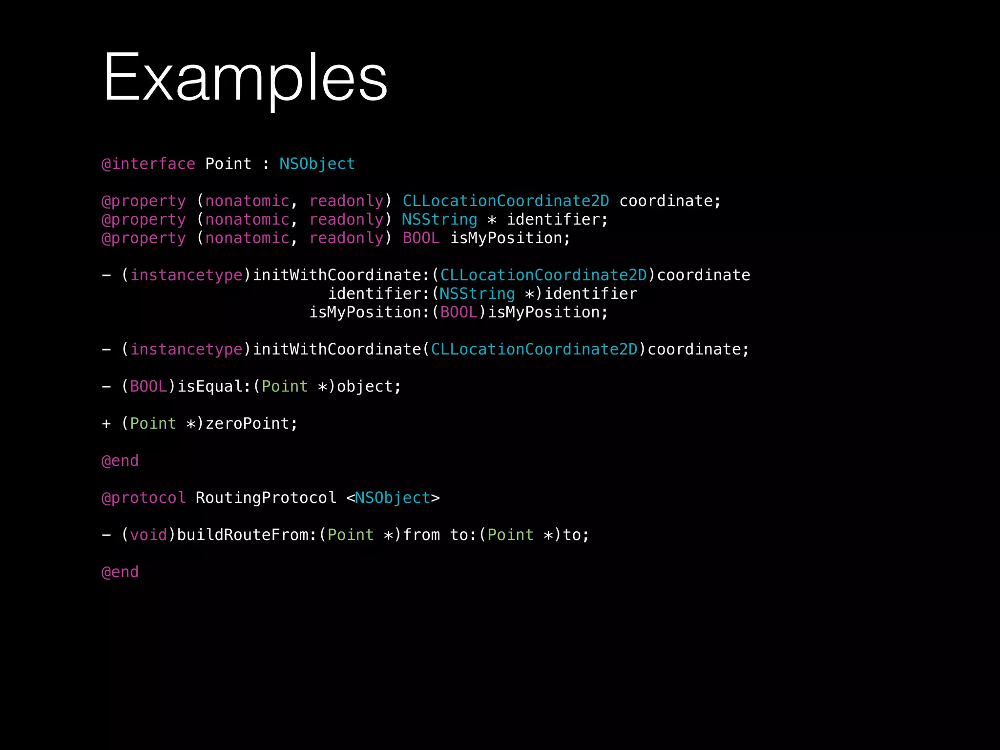 Examples
@interface Point : NSObject
@property (nonatomic, readonly) CLLocationCoordinate2D coordinate;
@property (nonatomic, readonly) NSString * identifier;
@property (nonatomic, readonly) BOOL isMyPosition;
- (instancetype)initWithCoordinate:(CLLocationCoordinate2D)coordinate
identifier:(NSString *)identifier
isMyPosition:(BOOL)isMyPosition;
- (instancetype)initWithCoordinate(CLLocationCoordinate2D)coordinate;
- (BOOL)isEqual:(Point *)object;
+ (Point *)zeroPoint;
@end
@protocol RoutingProtocol <NSObject>
- (void)buildRouteFrom:(Point *)from to:(Point *)to;
@end
 