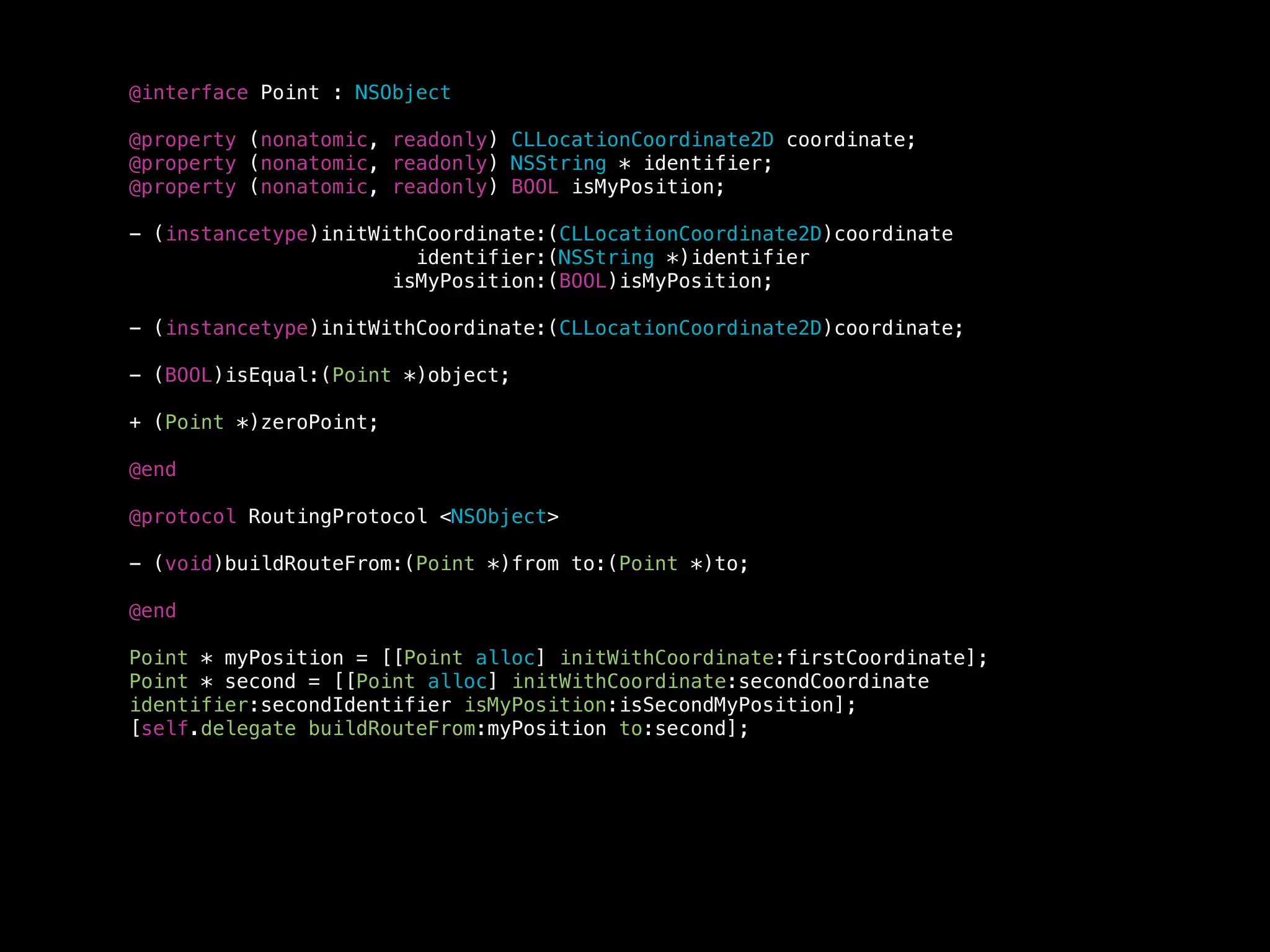@interface Point : NSObject
@property (nonatomic, readonly) CLLocationCoordinate2D coordinate;
@property (nonatomic, readonly) NSString * identifier;
@property (nonatomic, readonly) BOOL isMyPosition;
- (instancetype)initWithCoordinate:(CLLocationCoordinate2D)coordinate
identifier:(NSString *)identifier
isMyPosition:(BOOL)isMyPosition;
- (instancetype)initWithCoordinate:(CLLocationCoordinate2D)coordinate;
- (BOOL)isEqual:(Point *)object;
+ (Point *)zeroPoint;
@end
@protocol RoutingProtocol <NSObject>
- (void)buildRouteFrom:(Point *)from to:(Point *)to;
@end
Point * myPosition = [[Point alloc] initWithCoordinate:firstCoordinate];
Point * second = [[Point alloc] initWithCoordinate:secondCoordinate
identifier:secondIdentifier isMyPosition:isSecondMyPosition];
[self.delegate buildRouteFrom:myPosition to:second];
 