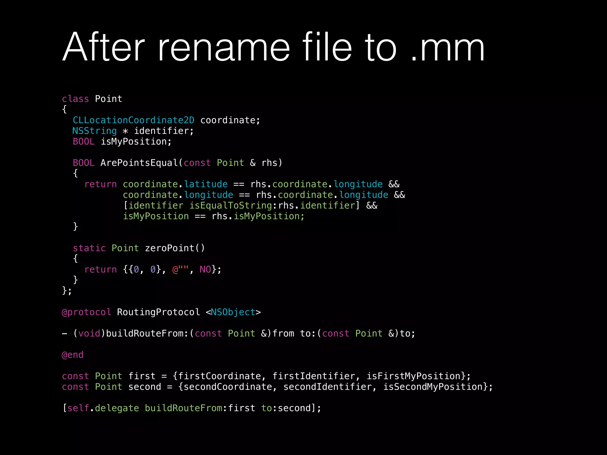 After rename ﬁle to .mm
class Point
{
CLLocationCoordinate2D coordinate;
NSString * identifier;
BOOL isMyPosition;
BOOL ArePointsEqual(const Point & rhs)
{
return coordinate.latitude == rhs.coordinate.longitude &&
coordinate.longitude == rhs.coordinate.longitude &&
[identifier isEqualToString:rhs.identifier] &&
isMyPosition == rhs.isMyPosition;
}
static Point zeroPoint()
{
return {{0, 0}, @"", NO};
}
};
@protocol RoutingProtocol <NSObject>
- (void)buildRouteFrom:(const Point &)from to:(const Point &)to;
@end
const Point first = {firstCoordinate, firstIdentifier, isFirstMyPosition};
const Point second = {secondCoordinate, secondIdentifier, isSecondMyPosition};
[self.delegate buildRouteFrom:first to:second];
 