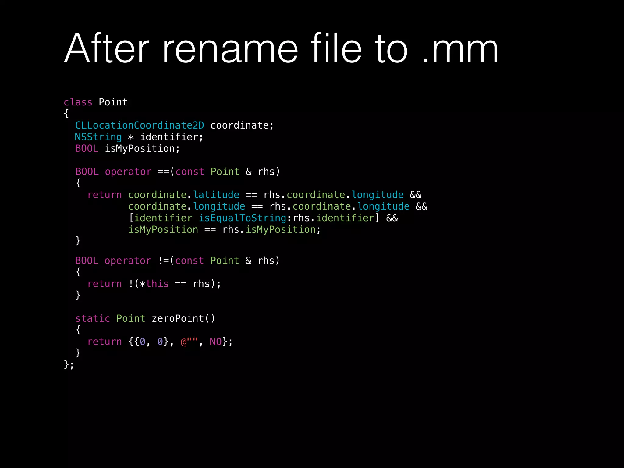 After rename ﬁle to .mm
class Point
{
CLLocationCoordinate2D coordinate;
NSString * identifier;
BOOL isMyPosition;
BOOL operator ==(const Point & rhs)
{
return coordinate.latitude == rhs.coordinate.longitude &&
coordinate.longitude == rhs.coordinate.longitude &&
[identifier isEqualToString:rhs.identifier] &&
isMyPosition == rhs.isMyPosition;
}
BOOL operator !=(const Point & rhs)
{
return !(*this == rhs);
}
static Point zeroPoint()
{
return {{0, 0}, @"", NO};
}
};
 