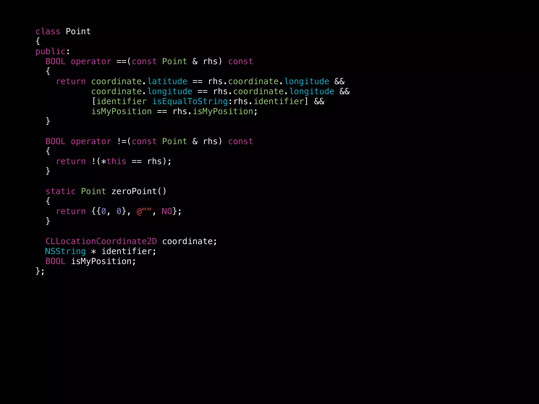 class Point
{
public:
BOOL operator ==(const Point & rhs) const
{
return coordinate.latitude == rhs.coordinate.longitude &&
coordinate.longitude == rhs.coordinate.longitude &&
[identifier isEqualToString:rhs.identifier] &&
isMyPosition == rhs.isMyPosition;
}
BOOL operator !=(const Point & rhs) const
{
return !(*this == rhs);
}
static Point zeroPoint()
{
return {{0, 0}, @"", NO};
}
CLLocationCoordinate2D coordinate;
NSString * identifier;
BOOL isMyPosition;
};
 