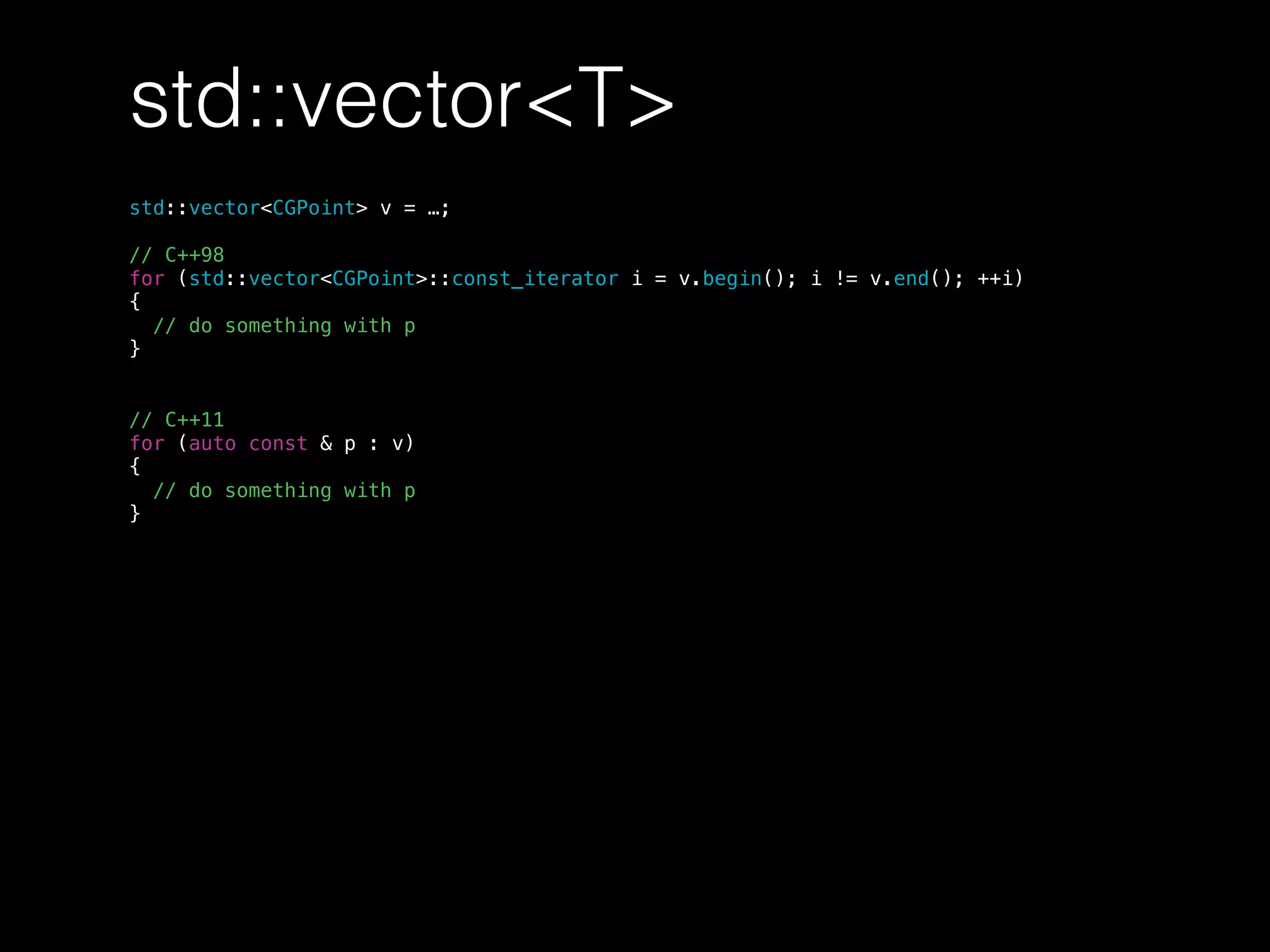 std::vector<T>
std::vector<CGPoint> v = …;
// C++98
for (std::vector<CGPoint>::const_iterator i = v.begin(); i != v.end(); ++i)
{
// do something with p
}
// C++11
for (auto const & p : v)
{
// do something with p
}
 