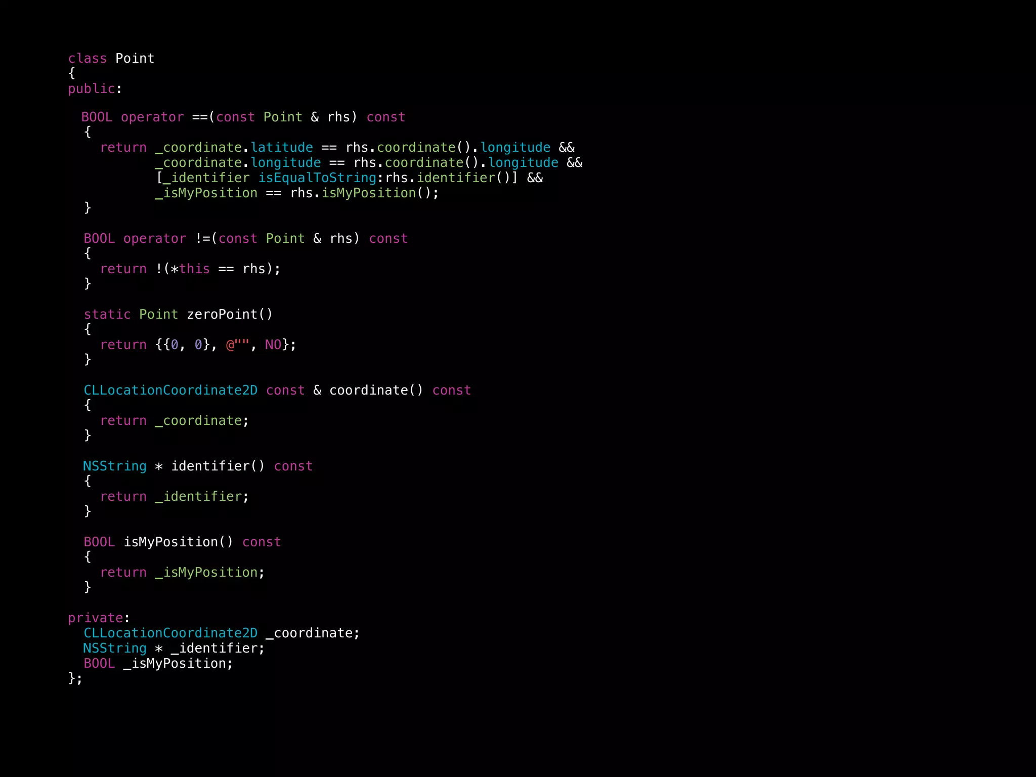 class Point
{
public:
BOOL operator ==(const Point & rhs) const
{
return _coordinate.latitude == rhs.coordinate().longitude &&
_coordinate.longitude == rhs.coordinate().longitude &&
[_identifier isEqualToString:rhs.identifier()] &&
_isMyPosition == rhs.isMyPosition();
}
BOOL operator !=(const Point & rhs) const
{
return !(*this == rhs);
}
static Point zeroPoint()
{
return {{0, 0}, @"", NO};
}
CLLocationCoordinate2D const & coordinate() const
{
return _coordinate;
}
NSString * identifier() const
{
return _identifier;
}
BOOL isMyPosition() const
{
return _isMyPosition;
}
private:
CLLocationCoordinate2D _coordinate;
NSString * _identifier;
BOOL _isMyPosition;
};
 