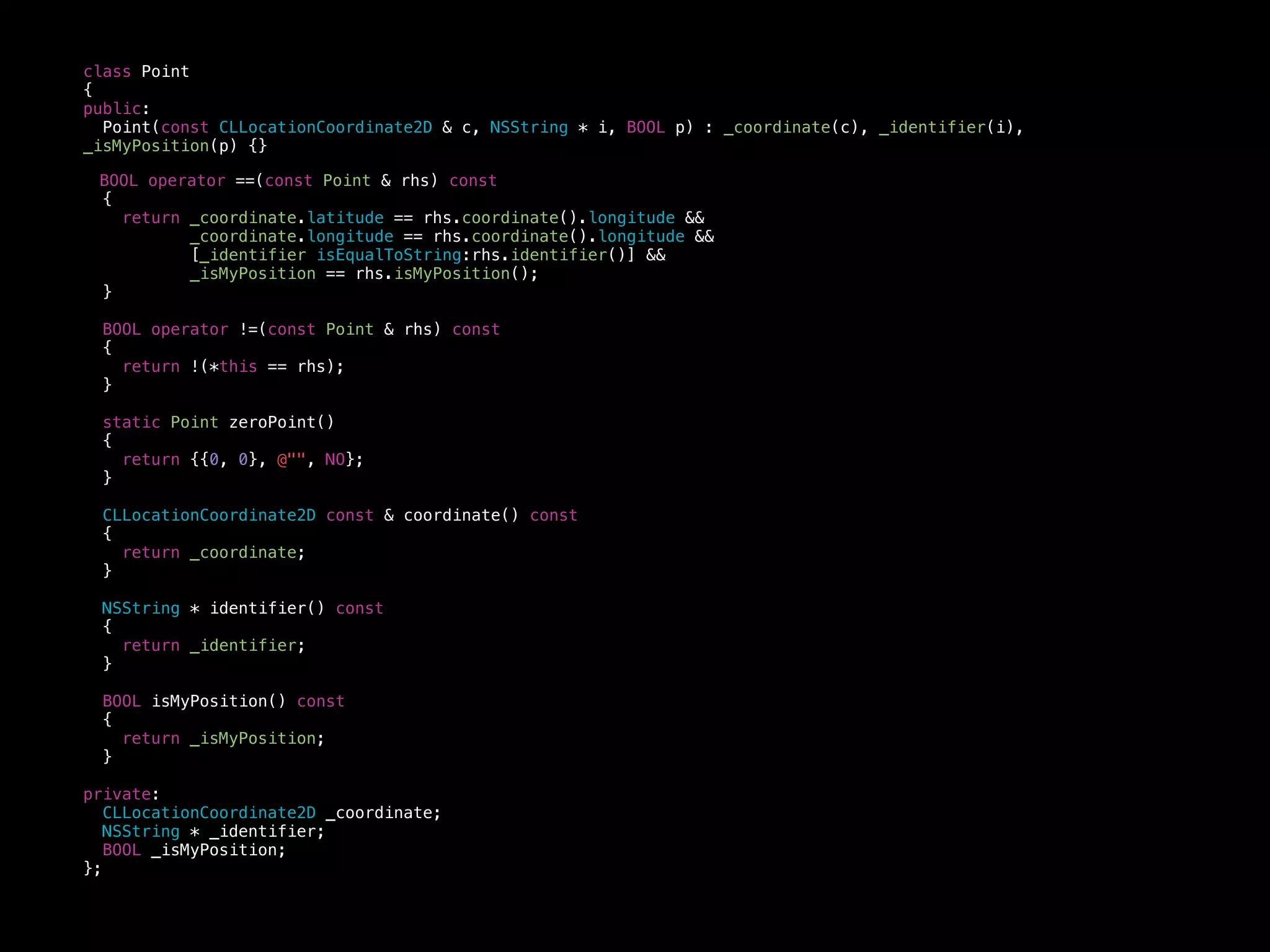 class Point
{
public:
Point(const CLLocationCoordinate2D & c, NSString * i, BOOL p) : _coordinate(c), _identifier(i),
_isMyPosition(p) {}
BOOL operator ==(const Point & rhs) const
{
return _coordinate.latitude == rhs.coordinate().longitude &&
_coordinate.longitude == rhs.coordinate().longitude &&
[_identifier isEqualToString:rhs.identifier()] &&
_isMyPosition == rhs.isMyPosition();
}
BOOL operator !=(const Point & rhs) const
{
return !(*this == rhs);
}
static Point zeroPoint()
{
return {{0, 0}, @"", NO};
}
CLLocationCoordinate2D const & coordinate() const
{
return _coordinate;
}
NSString * identifier() const
{
return _identifier;
}
BOOL isMyPosition() const
{
return _isMyPosition;
}
private:
CLLocationCoordinate2D _coordinate;
NSString * _identifier;
BOOL _isMyPosition;
};
 
