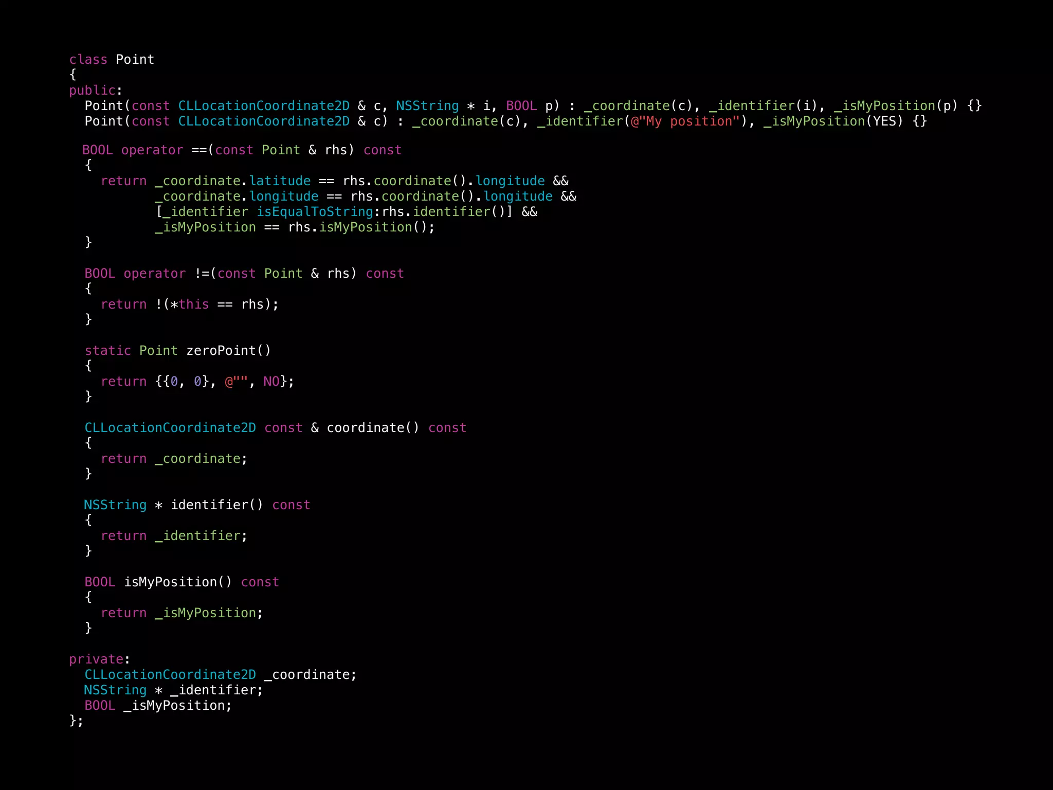 class Point
{
public:
Point(const CLLocationCoordinate2D & c, NSString * i, BOOL p) : _coordinate(c), _identifier(i), _isMyPosition(p) {}
Point(const CLLocationCoordinate2D & c) : _coordinate(c), _identifier(@"My position"), _isMyPosition(YES) {}
BOOL operator ==(const Point & rhs) const
{
return _coordinate.latitude == rhs.coordinate().longitude &&
_coordinate.longitude == rhs.coordinate().longitude &&
[_identifier isEqualToString:rhs.identifier()] &&
_isMyPosition == rhs.isMyPosition();
}
BOOL operator !=(const Point & rhs) const
{
return !(*this == rhs);
}
static Point zeroPoint()
{
return {{0, 0}, @"", NO};
}
CLLocationCoordinate2D const & coordinate() const
{
return _coordinate;
}
NSString * identifier() const
{
return _identifier;
}
BOOL isMyPosition() const
{
return _isMyPosition;
}
private:
CLLocationCoordinate2D _coordinate;
NSString * _identifier;
BOOL _isMyPosition;
};
 