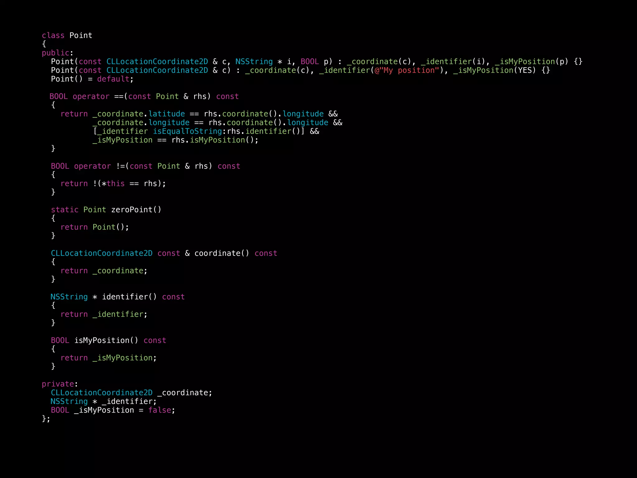 class Point
{
public:
Point(const CLLocationCoordinate2D & c, NSString * i, BOOL p) : _coordinate(c), _identifier(i), _isMyPosition(p) {}
Point(const CLLocationCoordinate2D & c) : _coordinate(c), _identifier(@"My position"), _isMyPosition(YES) {}
Point() = default;
BOOL operator ==(const Point & rhs) const
{
return _coordinate.latitude == rhs.coordinate().longitude &&
_coordinate.longitude == rhs.coordinate().longitude &&
[_identifier isEqualToString:rhs.identifier()] &&
_isMyPosition == rhs.isMyPosition();
}
BOOL operator !=(const Point & rhs) const
{
return !(*this == rhs);
}
static Point zeroPoint()
{
return Point();
}
CLLocationCoordinate2D const & coordinate() const
{
return _coordinate;
}
NSString * identifier() const
{
return _identifier;
}
BOOL isMyPosition() const
{
return _isMyPosition;
}
private:
CLLocationCoordinate2D _coordinate;
NSString * _identifier;
BOOL _isMyPosition = false;
};
 