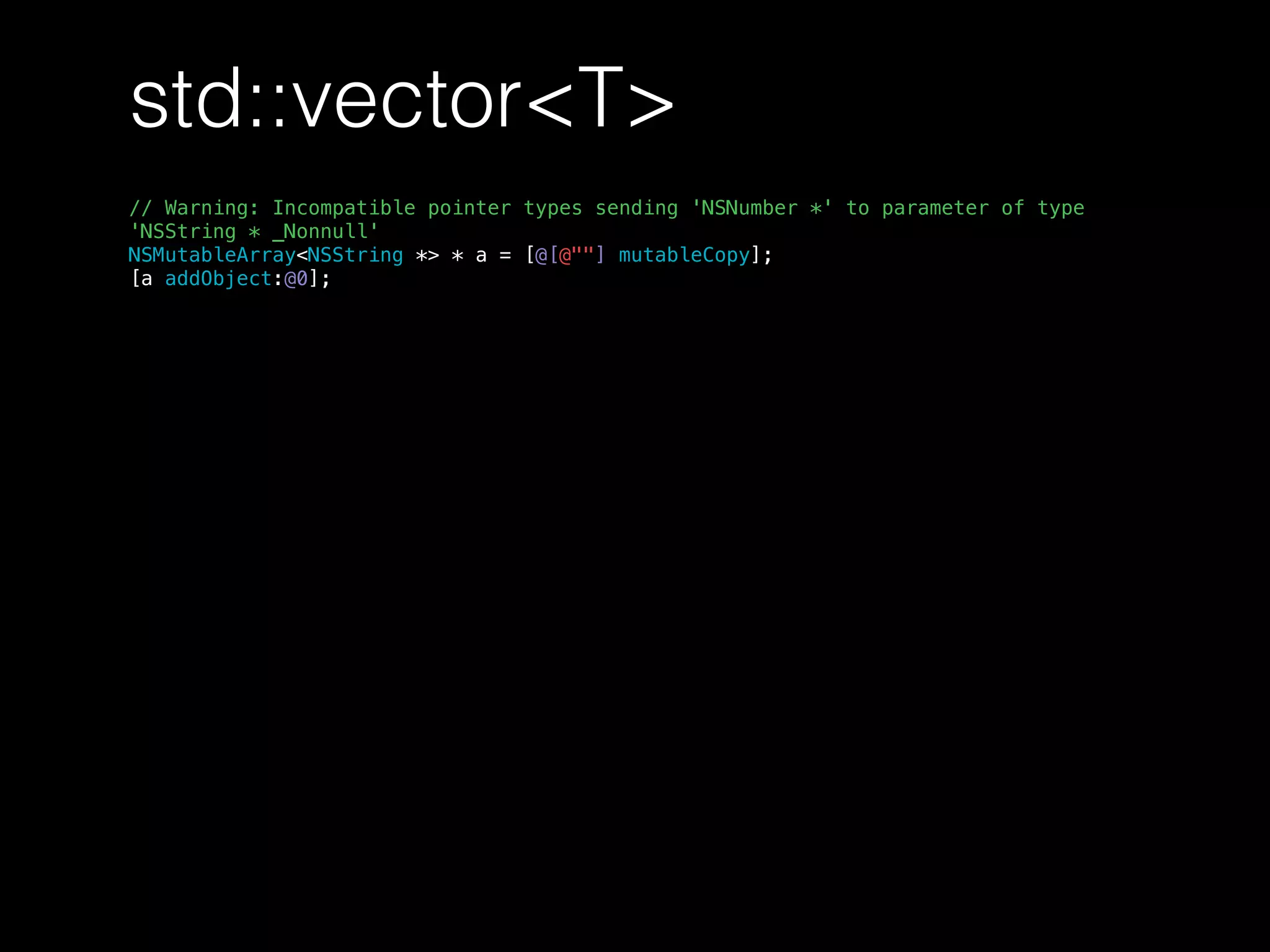 std::vector<T>
// Warning: Incompatible pointer types sending 'NSNumber *' to parameter of type
'NSString * _Nonnull'
NSMutableArray<NSString *> * a = [@[@""] mutableCopy];
[a addObject:@0];
 