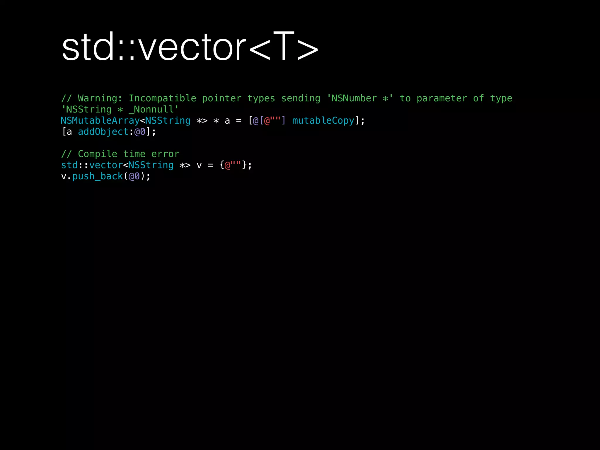 std::vector<T>
// Warning: Incompatible pointer types sending 'NSNumber *' to parameter of type
'NSString * _Nonnull'
NSMutableArray<NSString *> * a = [@[@""] mutableCopy];
[a addObject:@0];
// Compile time error
std::vector<NSString *> v = {@""};
v.push_back(@0);
 