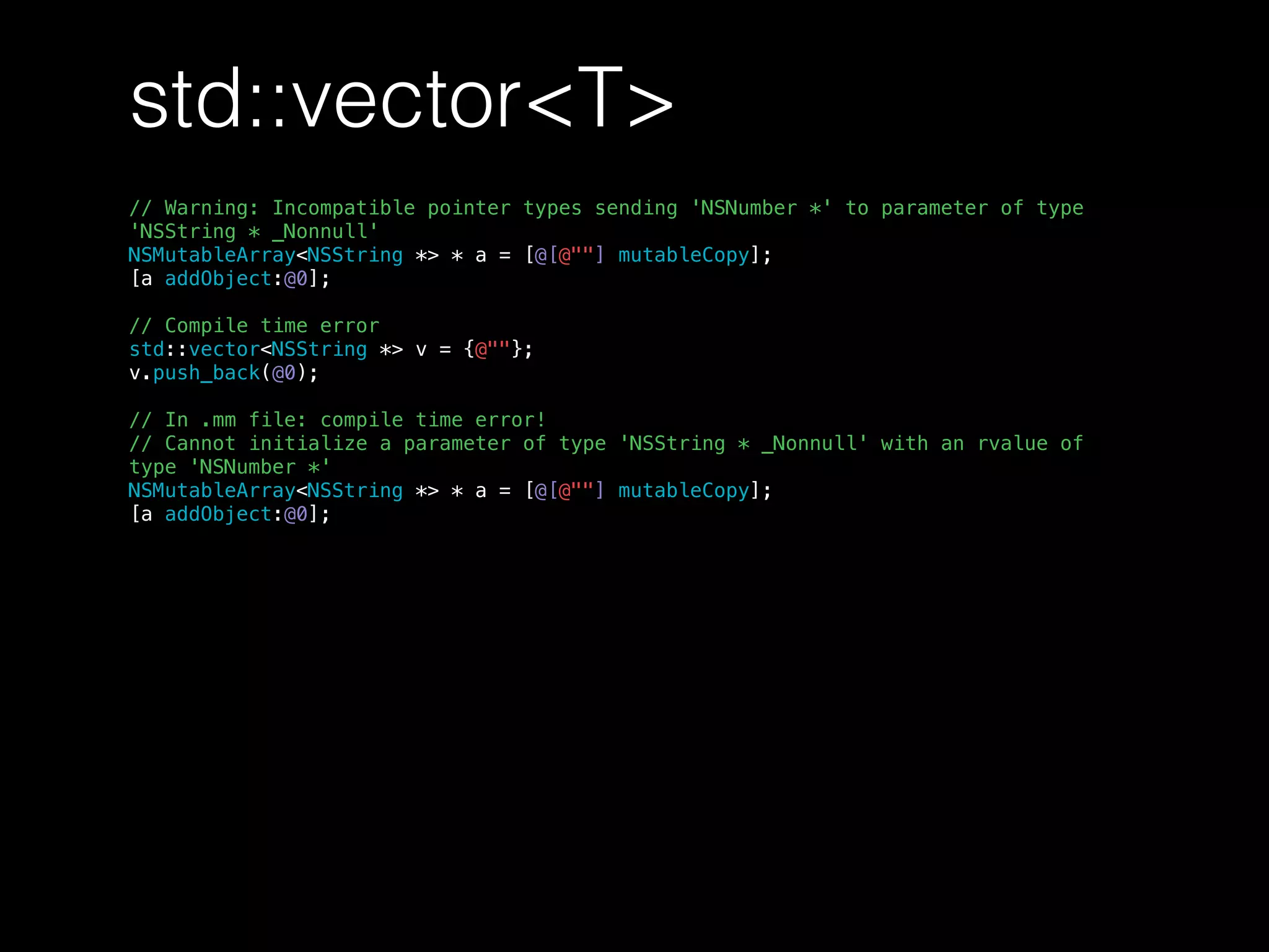 std::vector<T>
// Warning: Incompatible pointer types sending 'NSNumber *' to parameter of type
'NSString * _Nonnull'
NSMutableArray<NSString *> * a = [@[@""] mutableCopy];
[a addObject:@0];
// Compile time error
std::vector<NSString *> v = {@""};
v.push_back(@0);
// In .mm file: compile time error!
// Cannot initialize a parameter of type 'NSString * _Nonnull' with an rvalue of
type 'NSNumber *'
NSMutableArray<NSString *> * a = [@[@""] mutableCopy];
[a addObject:@0];
 