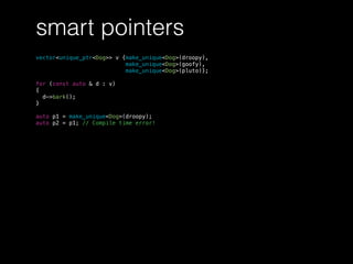 smart pointers
vector<unique_ptr<Dog>> v {make_unique<Dog>(droopy),
make_unique<Dog>(goofy),
make_unique<Dog>(pluto)};
for (const auto & d : v)
{
d->bark();
}
auto p1 = make_unique<Dog>(droopy);
auto p2 = p1; // Compile time error!
 