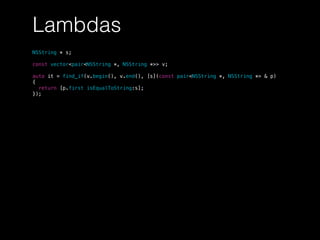 Lambdas
NSString * s;
const vector<pair<NSString *, NSString *>> v;
auto it = find_if(v.begin(), v.end(), [s](const pair<NSString *, NSString *> & p)
{
return [p.first isEqualToString:s];
});
 