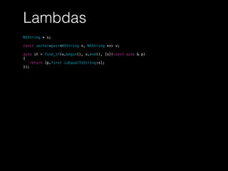 Lambdas
NSString * s;
const vector<pair<NSString *, NSString *>> v;
auto it = find_if(v.begin(), v.end(), [s](const auto & p)
{
return [p.first isEqualToString:s];
});
 