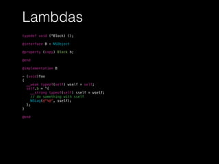 Lambdas
typedef void (^Block) ();
@interface B : NSObject
@property (copy) Block b;
@end
@implementation B
- (void)foo
{
__weak typeof(self) wself = self;
self.b = ^{
__strong typeof(self) sself = wself;
// do something with sself
NSLog(@"%@", sself);
};
}
@end
 