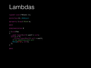 Lambdas
typedef void (^Block) ();
@interface B : NSObject
@property (copy) Block b;
@end
@implementation B
- (void)foo
{
__weak typeof(self) wself = self;
self.b = ^{
__strong typeof(self) self = wself;
// do something with self
NSLog(@"%@", self);
};
}
@end
 