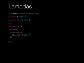 Lambdas
using Lambda = std::function<void()>;
@interface B : NSObject
@property (assign) Lambda l;
@end
@implementation B
- (void)foo
{
self.l = [self] {
//do something with self
NSLog(@"%@", self);
};
}
@end
 