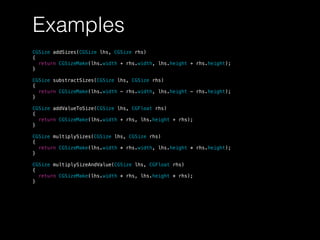 Examples
CGSize addSizes(CGSize lhs, CGSize rhs)
{
return CGSizeMake(lhs.width + rhs.width, lhs.height + rhs.height);
}
CGSize substractSizes(CGSize lhs, CGSize rhs)
{
return CGSizeMake(lhs.width - rhs.width, lhs.height - rhs.height);
}
CGSize addValueToSize(CGSize lhs, CGFloat rhs)
{
return CGSizeMake(lhs.width + rhs, lhs.height + rhs);
}
CGSize multiplySizes(CGSize lhs, CGSize rhs)
{
return CGSizeMake(lhs.width * rhs.width, lhs.height * rhs.height);
}
CGSize multiplySizeAndValue(CGSize lhs, CGFloat rhs)
{
return CGSizeMake(lhs.width * rhs, lhs.height * rhs);
}
 