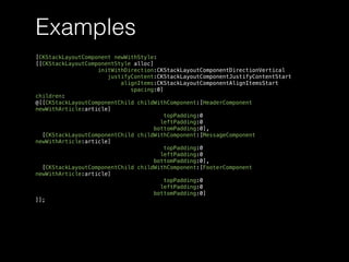 Examples
[CKStackLayoutComponent newWithStyle:
[[CKStackLayoutComponentStyle alloc]
initWithDirection:CKStackLayoutComponentDirectionVertical
justifyContent:CKStackLayoutComponentJustifyContentStart
alignItems:CKStackLayoutComponentAlignItemsStart
spacing:0]
children:
@[[CKStackLayoutComponentChild childWithComponent:[HeaderComponent
newWithArticle:article]
topPadding:0
leftPadding:0
bottomPadding:0],
[CKStackLayoutComponentChild childWithComponent:[MessageComponent
newWithArticle:article]
topPadding:0
leftPadding:0
bottomPadding:0],
[CKStackLayoutComponentChild childWithComponent:[FooterComponent
newWithArticle:article]
topPadding:0
leftPadding:0
bottomPadding:0]
]];
 