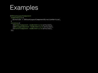 Examples
[CKStackLayoutComponent
newWithStyle:{
.direction = CKStackLayoutComponentDirectionVertical,
}
children:{
{[HeaderComponent newWithArticle:article]},
{[MessageComponent newWithArticle:article]},
{[FooterComponent newWithArticle:article]},
}];
 
