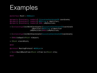 Examples
@interface Point : NSObject
@property (nonatomic, readonly) CLLocationCoordinate2D coordinate;
@property (nonatomic, readonly) NSString * identifier;
@property (nonatomic, readonly) BOOL isMyPosition;
- (instancetype)initWithCoordinate:(CLLocationCoordinate2D)coordinate
identifier:(NSString *)identifier
isMyPosition:(BOOL)isMyPosition;
- (instancetype)initWithCoordinate(CLLocationCoordinate2D)coordinate;
- (BOOL)isEqual:(Point *)object;
+ (Point *)zeroPoint;
@end
@protocol RoutingProtocol <NSObject>
- (void)buildRouteFrom:(Point *)from to:(Point *)to;
@end
 