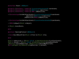 @interface Point : NSObject
@property (nonatomic, readonly) CLLocationCoordinate2D coordinate;
@property (nonatomic, readonly) NSString * identifier;
@property (nonatomic, readonly) BOOL isMyPosition;
- (instancetype)initWithCoordinate:(CLLocationCoordinate2D)coordinate
identifier:(NSString *)identifier
isMyPosition:(BOOL)isMyPosition;
- (instancetype)initWithCoordinate:(CLLocationCoordinate2D)coordinate;
- (BOOL)isEqual:(Point *)object;
+ (Point *)zeroPoint;
@end
@protocol RoutingProtocol <NSObject>
- (void)buildRouteFrom:(Point *)from to:(Point *)to;
@end
Point * myPosition = [[Point alloc] initWithCoordinate:firstCoordinate];
Point * second = [[Point alloc] initWithCoordinate:secondCoordinate
identifier:secondIdentifier isMyPosition:isSecondMyPosition];
[self.delegate buildRouteFrom:myPosition to:second];
 