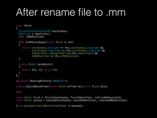 After rename ﬁle to .mm
class Point
{
CLLocationCoordinate2D coordinate;
NSString * identifier;
BOOL isMyPosition;
BOOL ArePointsEqual(const Point & rhs)
{
return coordinate.latitude == rhs.coordinate.longitude &&
coordinate.longitude == rhs.coordinate.longitude &&
[identifier isEqualToString:rhs.identifier] &&
isMyPosition == rhs.isMyPosition;
}
static Point zeroPoint()
{
return {{0, 0}, @"", NO};
}
};
@protocol RoutingProtocol <NSObject>
- (void)buildRouteFrom:(const Point &)from to:(const Point &)to;
@end
const Point first = {firstCoordinate, firstIdentifier, isFirstMyPosition};
const Point second = {secondCoordinate, secondIdentifier, isSecondMyPosition};
[self.delegate buildRouteFrom:first to:second];
 