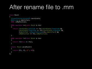After rename ﬁle to .mm
class Point
{
CLLocationCoordinate2D coordinate;
NSString * identifier;
BOOL isMyPosition;
BOOL operator ==(const Point & rhs)
{
return coordinate.latitude == rhs.coordinate.longitude &&
coordinate.longitude == rhs.coordinate.longitude &&
[identifier isEqualToString:rhs.identifier] &&
isMyPosition == rhs.isMyPosition;
}
BOOL operator !=(const Point & rhs)
{
return !(*this == rhs);
}
static Point zeroPoint()
{
return {{0, 0}, @"", NO};
}
};
 