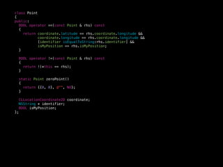 class Point
{
public:
BOOL operator ==(const Point & rhs) const
{
return coordinate.latitude == rhs.coordinate.longitude &&
coordinate.longitude == rhs.coordinate.longitude &&
[identifier isEqualToString:rhs.identifier] &&
isMyPosition == rhs.isMyPosition;
}
BOOL operator !=(const Point & rhs) const
{
return !(*this == rhs);
}
static Point zeroPoint()
{
return {{0, 0}, @"", NO};
}
CLLocationCoordinate2D coordinate;
NSString * identifier;
BOOL isMyPosition;
};
 
