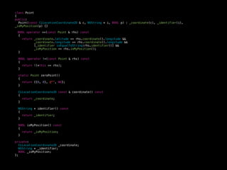 class Point
{
public:
Point(const CLLocationCoordinate2D & c, NSString * i, BOOL p) : _coordinate(c), _identifier(i),
_isMyPosition(p) {}
BOOL operator ==(const Point & rhs) const
{
return _coordinate.latitude == rhs.coordinate().longitude &&
_coordinate.longitude == rhs.coordinate().longitude &&
[_identifier isEqualToString:rhs.identifier()] &&
_isMyPosition == rhs.isMyPosition();
}
BOOL operator !=(const Point & rhs) const
{
return !(*this == rhs);
}
static Point zeroPoint()
{
return {{0, 0}, @"", NO};
}
CLLocationCoordinate2D const & coordinate() const
{
return _coordinate;
}
NSString * identifier() const
{
return _identifier;
}
BOOL isMyPosition() const
{
return _isMyPosition;
}
private:
CLLocationCoordinate2D _coordinate;
NSString * _identifier;
BOOL _isMyPosition;
};
 