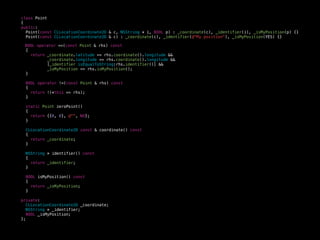 class Point
{
public:
Point(const CLLocationCoordinate2D & c, NSString * i, BOOL p) : _coordinate(c), _identifier(i), _isMyPosition(p) {}
Point(const CLLocationCoordinate2D & c) : _coordinate(c), _identifier(@"My position"), _isMyPosition(YES) {}
BOOL operator ==(const Point & rhs) const
{
return _coordinate.latitude == rhs.coordinate().longitude &&
_coordinate.longitude == rhs.coordinate().longitude &&
[_identifier isEqualToString:rhs.identifier()] &&
_isMyPosition == rhs.isMyPosition();
}
BOOL operator !=(const Point & rhs) const
{
return !(*this == rhs);
}
static Point zeroPoint()
{
return {{0, 0}, @"", NO};
}
CLLocationCoordinate2D const & coordinate() const
{
return _coordinate;
}
NSString * identifier() const
{
return _identifier;
}
BOOL isMyPosition() const
{
return _isMyPosition;
}
private:
CLLocationCoordinate2D _coordinate;
NSString * _identifier;
BOOL _isMyPosition;
};
 