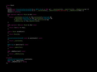 class Point
{
public:
Point(const CLLocationCoordinate2D & c, NSString * i, BOOL p) : _coordinate(c), _identifier(i), _isMyPosition(p) {}
Point(const CLLocationCoordinate2D & c) : _coordinate(c), _identifier(@"My position"), _isMyPosition(YES) {}
Point() = default;
BOOL operator ==(const Point & rhs) const
{
return _coordinate.latitude == rhs.coordinate().longitude &&
_coordinate.longitude == rhs.coordinate().longitude &&
[_identifier isEqualToString:rhs.identifier()] &&
_isMyPosition == rhs.isMyPosition();
}
BOOL operator !=(const Point & rhs) const
{
return !(*this == rhs);
}
static Point zeroPoint()
{
return Point();
}
CLLocationCoordinate2D const & coordinate() const
{
return _coordinate;
}
NSString * identifier() const
{
return _identifier;
}
BOOL isMyPosition() const
{
return _isMyPosition;
}
private:
CLLocationCoordinate2D _coordinate;
NSString * _identifier;
BOOL _isMyPosition = false;
};
 