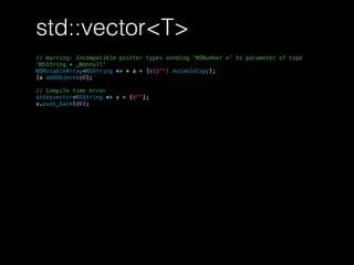 std::vector<T>
// Warning: Incompatible pointer types sending 'NSNumber *' to parameter of type
'NSString * _Nonnull'
NSMutableArray<NSString *> * a = [@[@""] mutableCopy];
[a addObject:@0];
// Compile time error
std::vector<NSString *> v = {@""};
v.push_back(@0);
 
