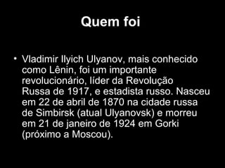 Quem foi
• Vladimir Ilyich Ulyanov, mais conhecido
como Lênin, foi um importante
revolucionário, líder da Revolução
Russa de 1917, e estadista russo. Nasceu
em 22 de abril de 1870 na cidade russa
de Simbirsk (atual Ulyanovsk) e morreu
em 21 de janeiro de 1924 em Gorki
(próximo a Moscou).
 