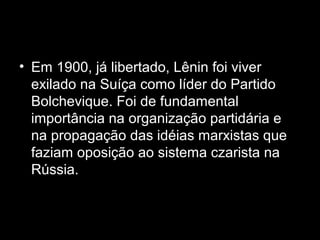 • Em 1900, já libertado, Lênin foi viver
exilado na Suíça como líder do Partido
Bolchevique. Foi de fundamental
importância na organização partidária e
na propagação das idéias marxistas que
faziam oposição ao sistema czarista na
Rússia.
 