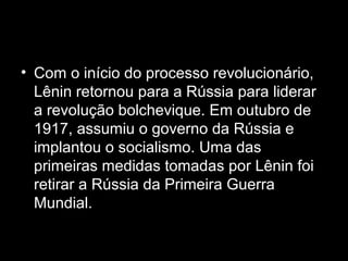 • Com o início do processo revolucionário,
Lênin retornou para a Rússia para liderar
a revolução bolchevique. Em outubro de
1917, assumiu o governo da Rússia e
implantou o socialismo. Uma das
primeiras medidas tomadas por Lênin foi
retirar a Rússia da Primeira Guerra
Mundial.
 