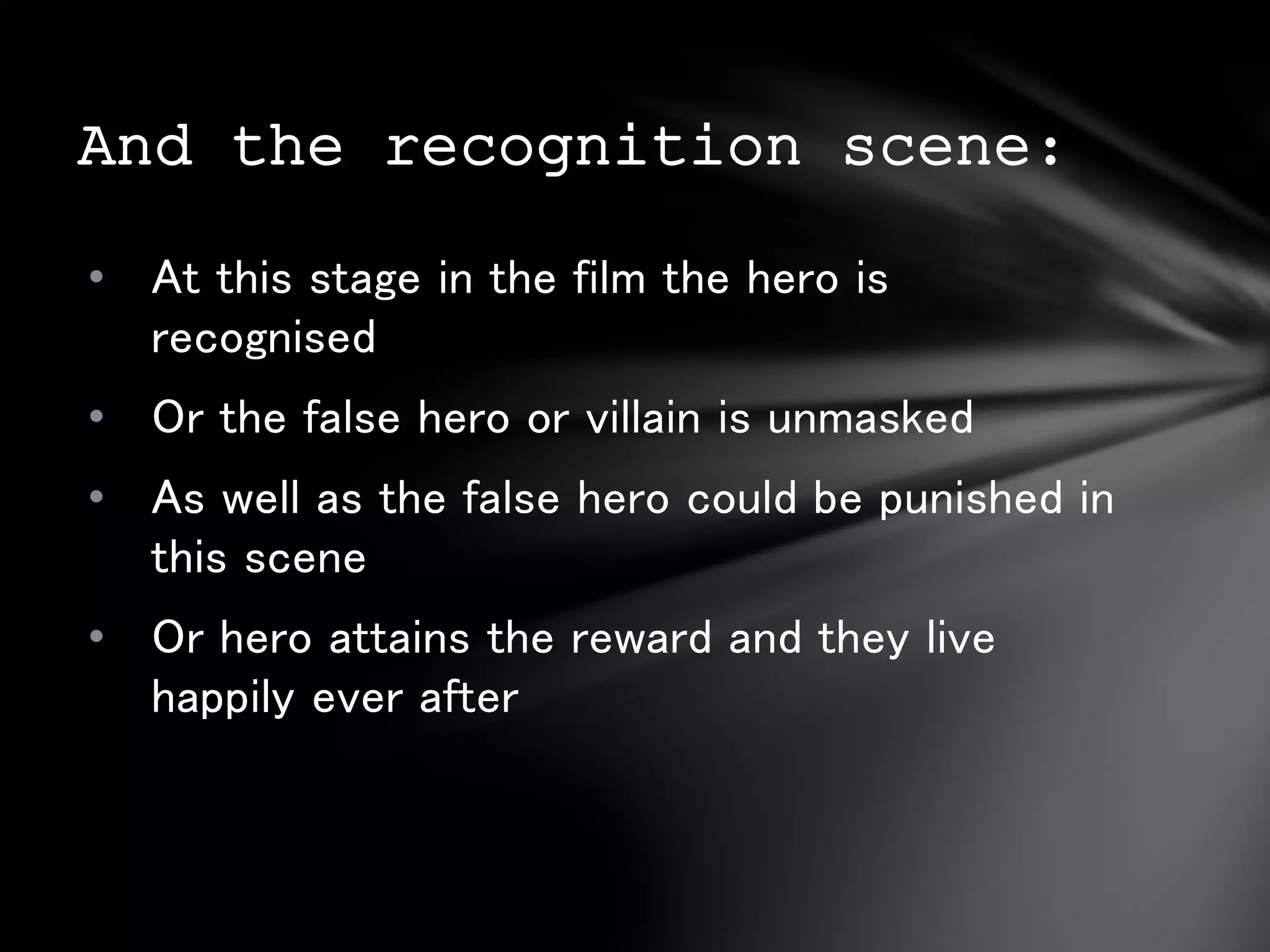 And the recognition scene: 
• At this stage in the film the hero is 
recognised 
• Or the false hero or villain is unmasked 
• As well as the false hero could be punished in 
this scene 
• Or hero attains the reward and they live 
happily ever after 

